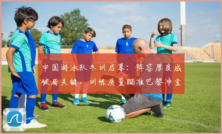 中国游泳队冬训启幕：阵容厚度成破局关键，训练质量瞄准巴黎冲金