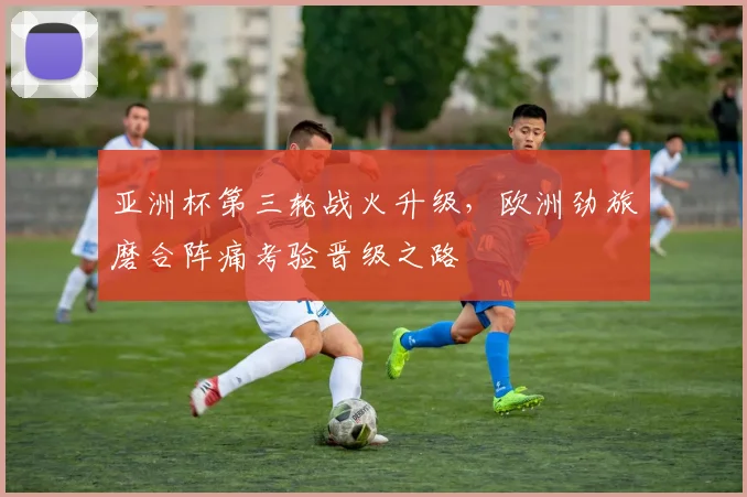 亚洲杯第三轮战火升级，欧洲劲旅磨合阵痛考验晋级之路