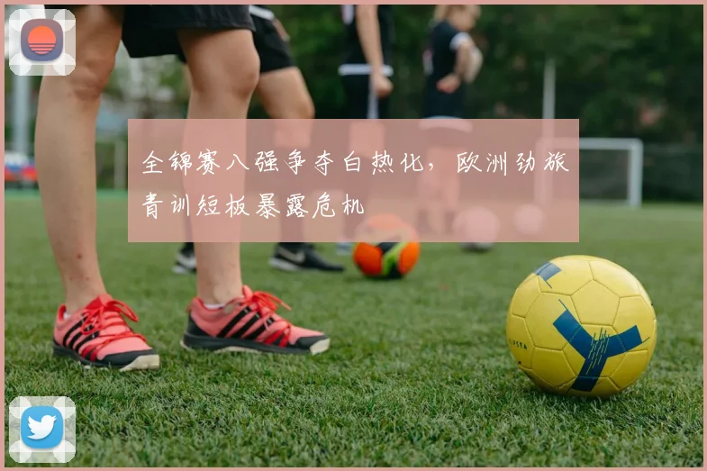 全锦赛八强争夺白热化，欧洲劲旅青训短板暴露危机