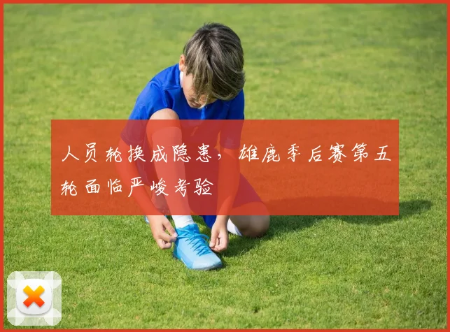人员轮换成隐患，雄鹿季后赛第五轮面临严峻考验