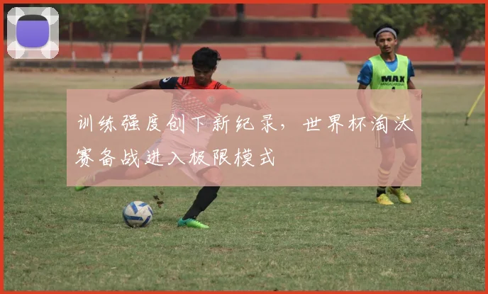 训练强度创下新纪录，世界杯淘汰赛备战进入极限模式