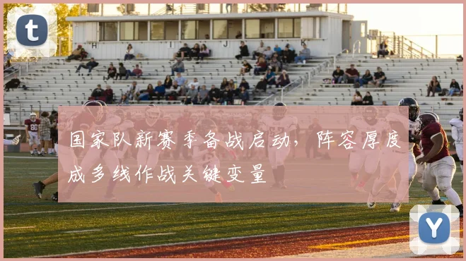 国家队新赛季备战启动，阵容厚度成多线作战关键变量