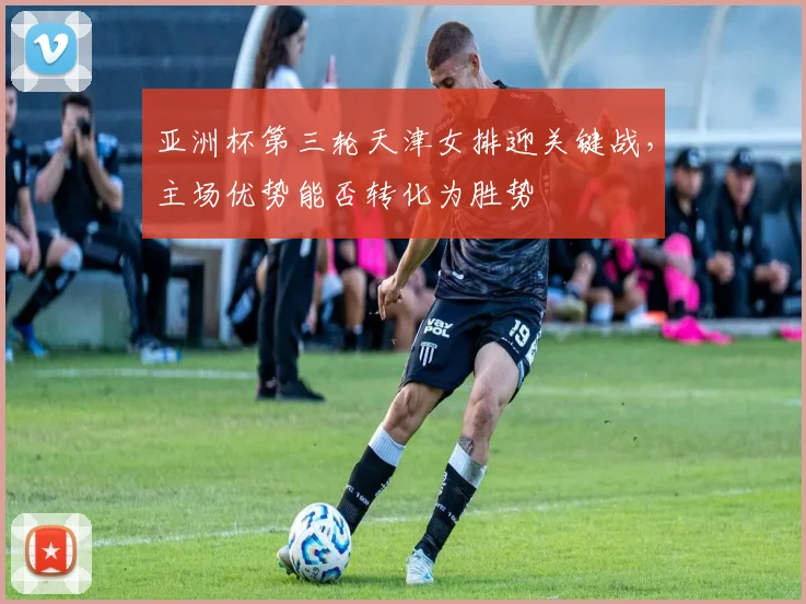 亚洲杯第三轮天津女排迎关键战，主场优势能否转化为胜势