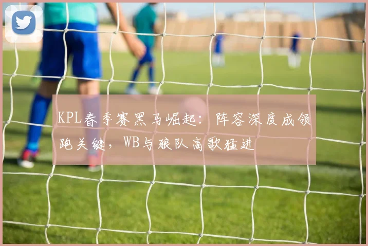 KPL春季赛黑马崛起：阵容深度成领跑关键，WB与狼队高歌猛进