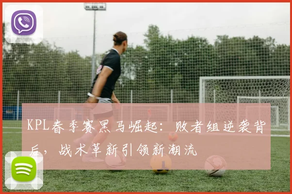 KPL春季赛黑马崛起：败者组逆袭背后，战术革新引领新潮流