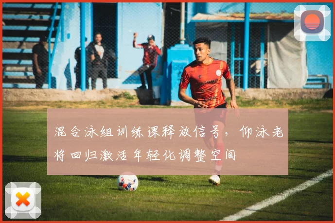 混合泳组训练课释放信号，仰泳老将回归激活年轻化调整空间