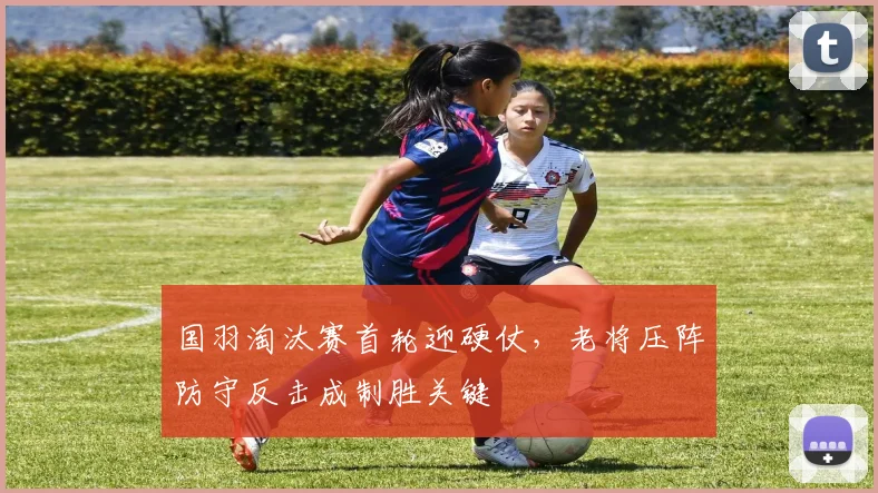 国羽淘汰赛首轮迎硬仗，老将压阵防守反击成制胜关键