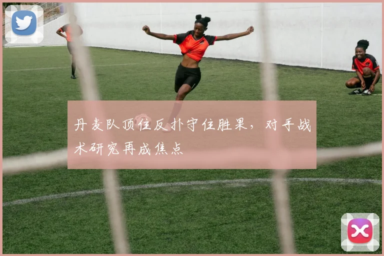 丹麦队顶住反扑守住胜果，对手战术研究再成焦点