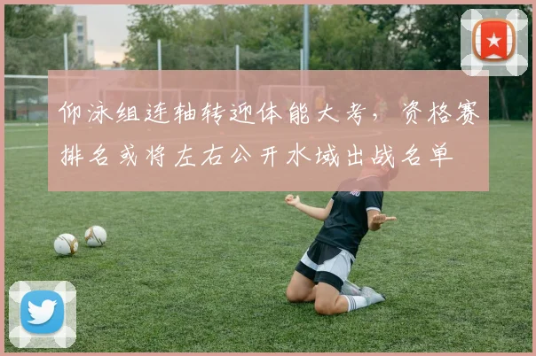 仰泳组连轴转迎体能大考，资格赛排名或将左右公开水域出战名单