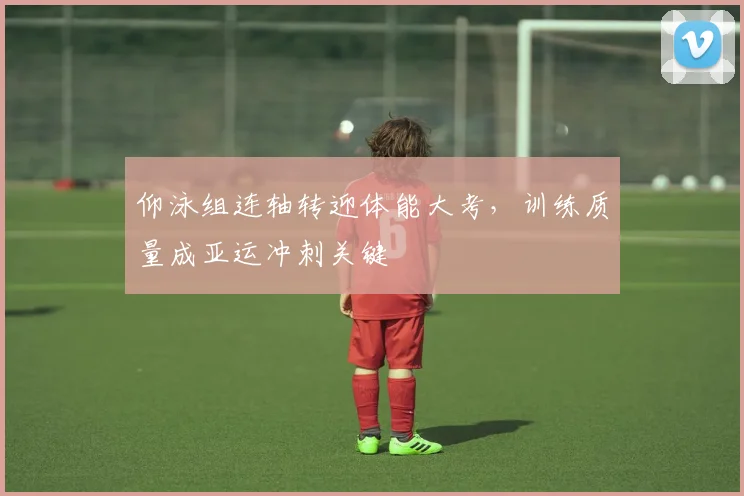 仰泳组连轴转迎体能大考，训练质量成亚运冲刺关键