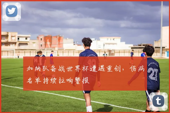 加纳队备战世界杯遭遇重创，伤病名单持续拉响警报