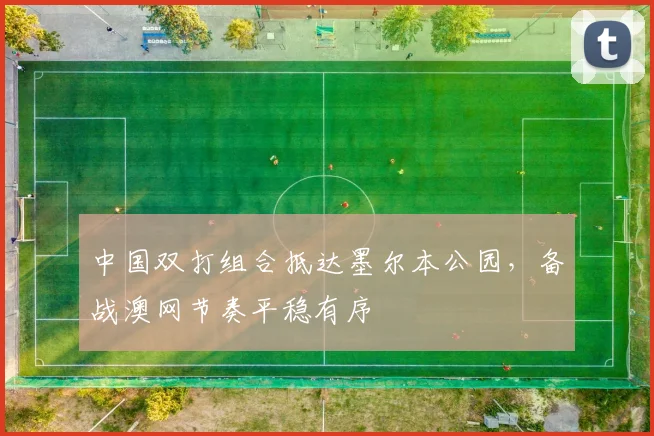 中国双打组合抵达墨尔本公园，备战澳网节奏平稳有序