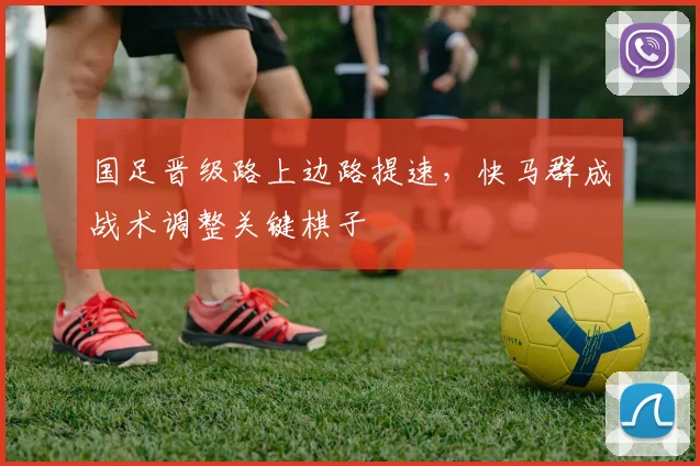 国足晋级路上边路提速，快马群成战术调整关键棋子