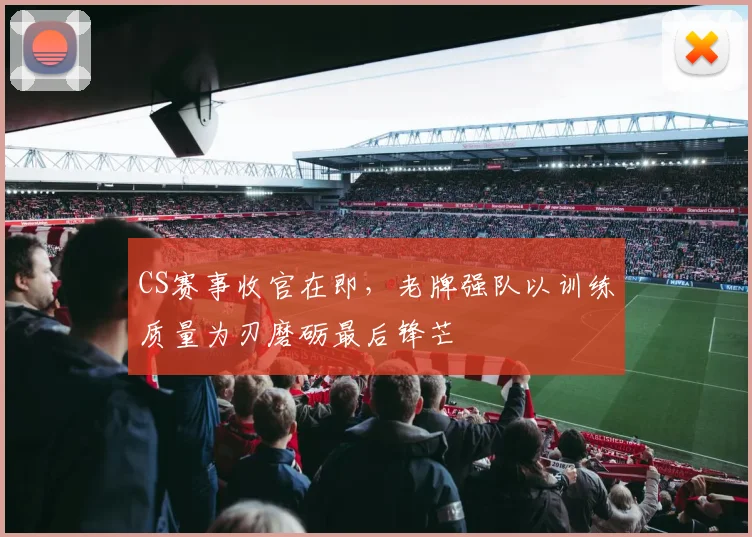 CS赛事收官在即，老牌强队以训练质量为刃磨砺最后锋芒