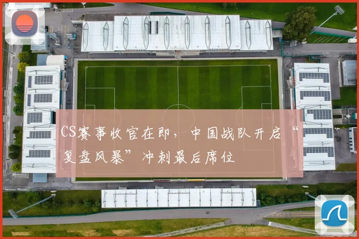 CS赛事收官在即，中国战队开启“复盘风暴”冲刺最后席位