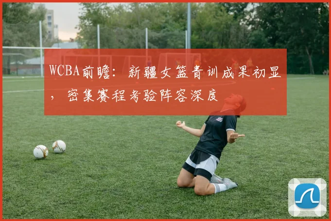 WCBA前瞻：新疆女篮青训成果初显，密集赛程考验阵容深度