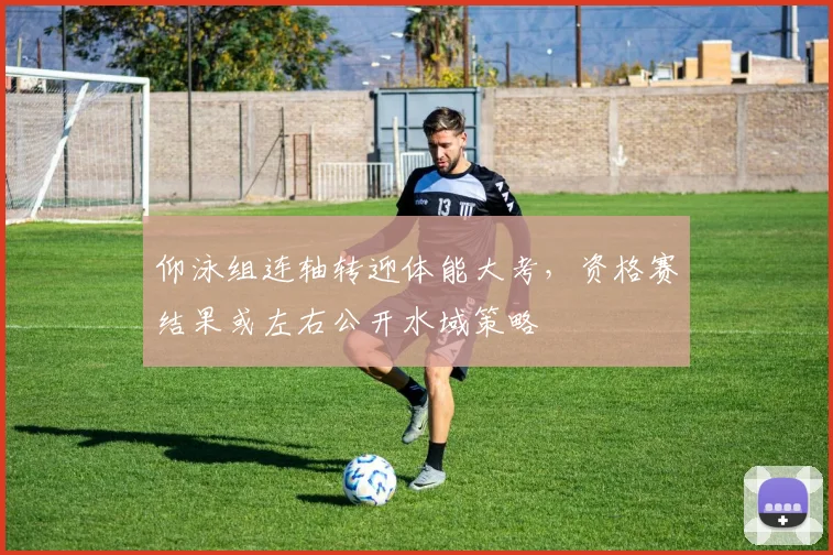 仰泳组连轴转迎体能大考，资格赛结果或左右公开水域策略