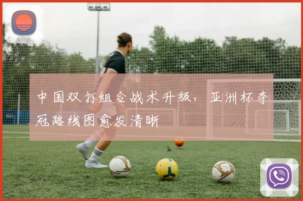 中国双打组合战术升级，亚洲杯夺冠路线图愈发清晰