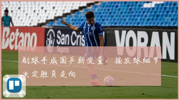 削球手成国乒新变量，接发球细节决定胜负走向