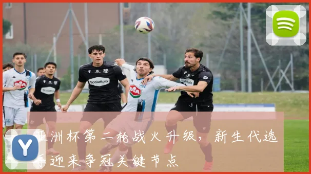 亚洲杯第二轮战火升级，新生代选手迎来争冠关键节点