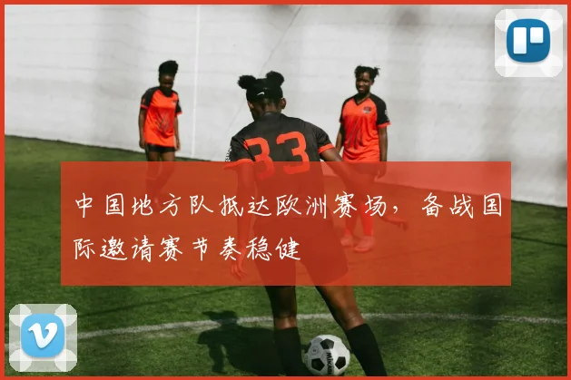 中国地方队抵达欧洲赛场，备战国际邀请赛节奏稳健