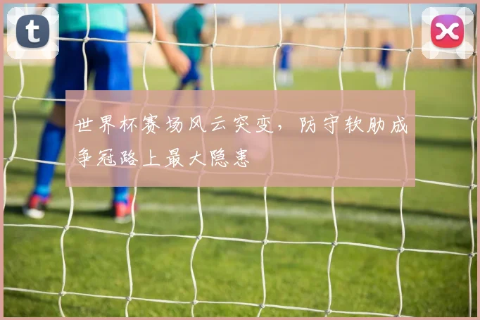 世界杯赛场风云突变，防守软肋成争冠路上最大隐患