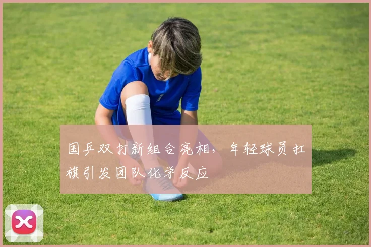 国乒双打新组合亮相，年轻球员扛旗引发团队化学反应